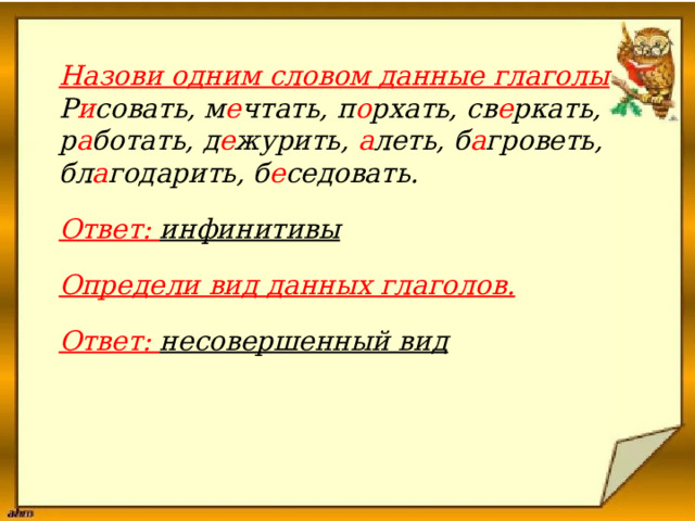  Назови одним словом данные глаголы Р и совать, м е чтать, п о рхать, св е ркать, р а ботать, д е журить, а леть, б а гроветь, бл а годарить, б е седовать.   Ответ: инфинитивы  Определи вид данных глаголов.  Ответ: несовершенный вид     