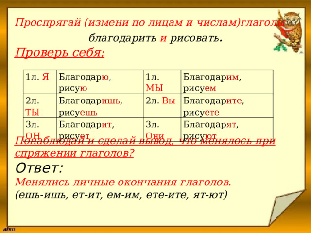  Проспрягай (измени по лицам и числам)глаголы  благодарить и рисовать .  Проверь себя:       Понаблюдай и сделай вывод, что менялось при спряжении глаголов? Ответ: Менялись личные окончания глаголов. (ешь-ишь, ет-ит, ем-им, ете-ите, ят-ют)  1л. Я Благодар ю , рису ю 2л. ТЫ Благодар ишь , рису ешь 1л. МЫ 3л. ОН Благодар им , рису ем 2л. Вы Благодар ит , рису ет Благодар ите , рису ете 3л. Они Благодар ят , рису ют 