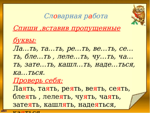  Сл о варная р а бота  Спиши ,вставив пропущенные буквы:  Ла…ть, та…ть, ре…ть, ве…ть, се…ть, бле…ть , леле…ть, чу…ть, ча…ть, зате…ть, кашл…ть, наде…ться, ка…ться.  Проверь себя:  Ла я ть, та я ть, ре я ть, ве я ть, се я ть, бле я ть , леле я ть, чу я ть, ча я ть, зате я ть, кашл я ть, наде я ться, ка я ться.   