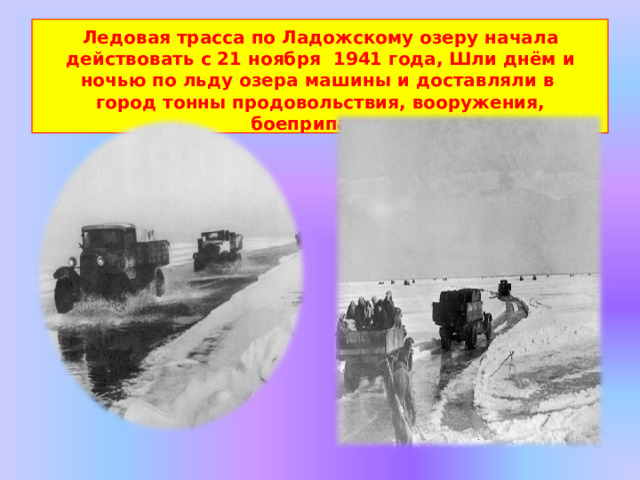 Ледовая трасса по Ладожскому озеру начала действовать с 21 ноября  1941 года, Шли днём и ночью по льду озера машины и доставляли в  город  тонны  продовольствия,  вооружения,  боеприпасов. 
