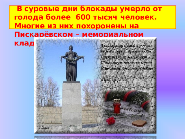 В суровые  дни  блокады  умерло  от  голода  более  600  тысяч  человек.  Многие  из  них  похоронены  на  Пискарёвском  –  мемориальном  кладбище. 