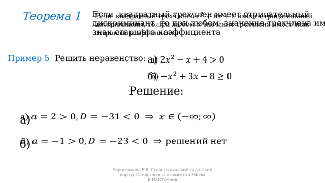 Теорема 1 Если квадратный трехчлен имеет отрицательный дискриминант, то при любом значение трехчлена имеет знак старшего коэффициента   Пример 5 Решить неравенство: а)   б)    Решение:  а)      б)    Черноволова Е.В. Севастопольский кадетский корпус Следственного комитета РФ им В.И.Истомина 