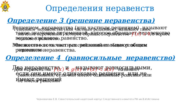 Определения неравенств Определение 3 (решение неравенства)   Решением неравенства (или частным решением) называют такое значение переменной которое обращает неравенство верное числовое равенство. Множество всех частных решений называют общим решением неравенства. Определение 4 (равносильные неравенство) Два неравенства  и  называют равносильными, если они имеют одинаковые решения ,или не имеют решений   Черноволова Е.В. Севастопольский кадетский корпус Следственного комитета РФ им.В.И.Истомина 