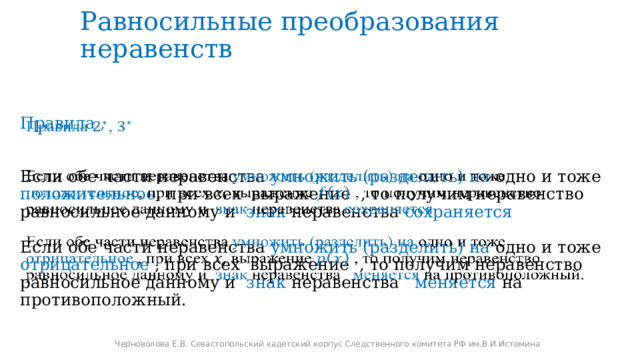 Равносильные преобразования неравенств   Правила ,  Если обе части неравенства умножить (разделить)  на одно и тоже положительное , при всех выражение , то получим неравенство равносильное данному и знак неравенства сохраняется Если обе части неравенства умножить (разделить)  на одно и тоже отрицательное , при всех выражение , то получим неравенство равносильное данному и знак неравенства меняется на противоположный. Черноволова Е.В. Севастопольский кадетский корпус Следственного комитета РФ им.В.И.Истомина 