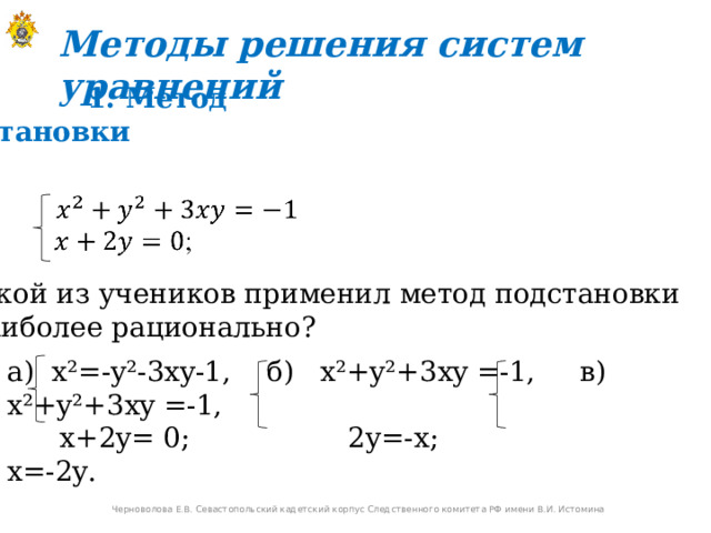 Методы решения систем уравнений  1. Метод подстановки Какой из учеников применил метод подстановки  наиболее рационально? a) x²=-y²-3xy-1, б ) x²+y² +3 xy =-1, в ) x²+y² +3 xy =-1,  x+2y=  0;    2y=-x ; x=-2y. Черноволова Е.В. Севастопольский кадетский корпус Следственного комитета РФ имени В.И. Истомина 