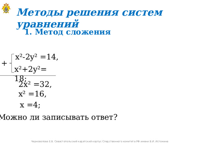 Методы решения систем уравнений  1. Метод сложения  x²-2y² =14,  + x²+2y²=  18;  2x² =32,   x² =16,   x =4;  Можно ли записывать ответ? Черноволова Е.В. Севастопольский кадетский корпус Следственного комитета РФ имени В.И. Истомина 
