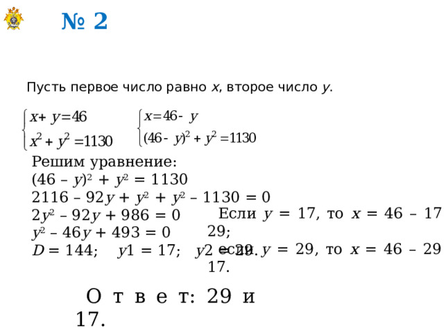 № 2 Пусть первое число равно х , второе число у . Решим уравнение: (46 – у ) 2 + у 2 = 1130 2116 – 92 у + у 2 + у 2 – 1130 = 0 2 у 2 – 92 у + 986 = 0 у 2 – 46 у + 493 = 0 D = 144; у 1 = 17; у 2 = 29. Если у = 17, то х = 46 – 17 = 29; если у = 29, то х = 46 – 29 = 17. О т в е т: 29 и 17. 
