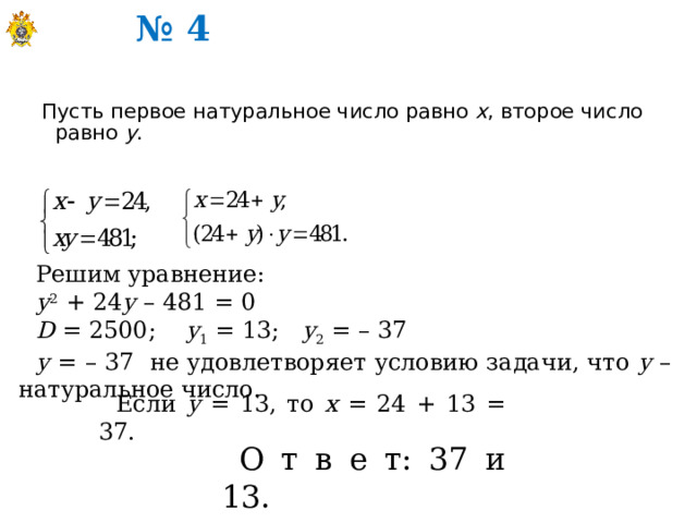№ 4 Пусть первое натуральное число равно х , второе число равно у . Решим уравнение: у 2 + 24 у – 481 = 0 D = 2500; у 1 = 13; у 2 = – 37 у = – 37 не удовлетворяет условию задачи, что у – натуральное число. Если у = 13, то х = 24 + 13 = 37. О т в е т: 37 и 13. 
