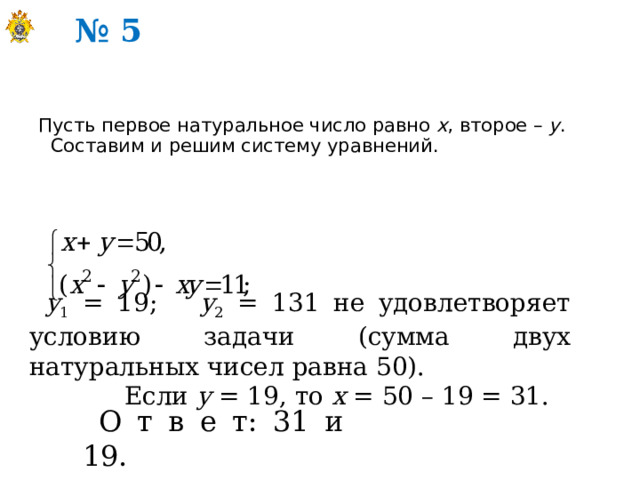 № 5 Пусть первое натуральное число равно х , второе – у . Составим и решим систему уравнений. у 1 = 19; у 2 = 131 не удовлетворяет условию задачи (сумма двух натуральных чисел равна 50).  Если у = 19, то х = 50 – 19 = 31. О т в е т: 31 и 19. 