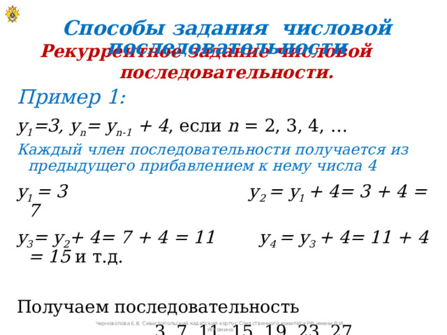 Способы задания числовой последовательности Рекуррентное задание числовой последовательности. Пример 1: y 1 =3, y n = y n-1 + 4 , если n = 2, 3, 4, … Каждый член последовательности получается из предыдущего прибавлением к нему числа 4 y 1 = 3 y 2 = y 1 + 4= 3 + 4 = 7 y 3 = y 2 + 4= 7 + 4 = 11 y 4 = y 3 + 4= 11 + 4 = 15 и т.д. Получаем последовательность  3, 7, 11, 15, 19, 23, 27, …   Черноволова Е.В. Севастопольский кадетский корпус Следственного комитета РФ имени В.И. Истомина 
