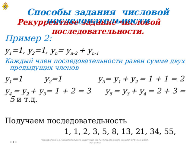Способы задания числовой последовательности Рекуррентное задание числовой последовательности. Пример 2: y 1 =1, y 2 =1, y n = y n-2 + y n-1 Каждый член последовательности равен сумме двух предыдущих членов y 1 =1 y 2 =1 y 3 = y 1 + y 2 = 1 + 1 = 2 y 4 = y 2 + y 3 = 1 + 2 = 3 y 5 = y 3 + y 4 = 2 + 3 = 5 и т.д. Получаем последовательность  1, 1, 2, 3, 5, 8, 13, 21, 34, 55, …   Черноволова Е.В. Севастопольский кадетский корпус Следственного комитета РФ имени В.И. Истомина 
