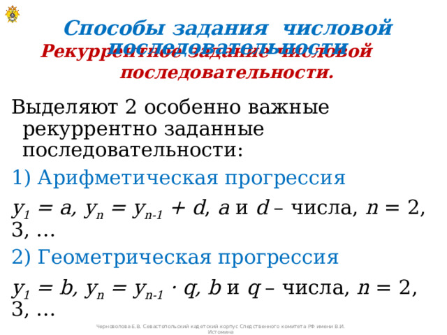 Способы задания числовой последовательности Рекуррентное задание числовой последовательности. Выделяют 2 особенно важные рекуррентно заданные последовательности: 1) Арифметическая прогрессия у 1 = а, у n = у n-1 + d , а и d – числа, n = 2, 3, … 2) Геометрическая прогрессия у 1 = b, у n = у n-1 · q, b и q – числа, n = 2, 3, …  Черноволова Е.В. Севастопольский кадетский корпус Следственного комитета РФ имени В.И. Истомина 