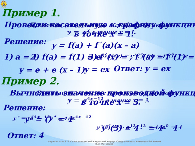 Пример 1. Провести касательную к графику функции    в точке x = 1. Решение: y = f(a) + f΄(a)(x – a) 2) f(a) = f(1) = e 3) f ΄ (x) = , f ΄ (a) = f ΄ (1) = e   1) a = 1 Ответ: y = ex y = ex y = e + e (x – 1) Пример 2. Вычислить значение производной функции    в точке x = 3. Решение: y ΄ = () ΄ = 4     y΄(3) = 4  = 4   4   Ответ: 4 Черноволова Е.В. Севастопольский кадетский корпус Следственного комитета РФ имени В.И. Истомина 