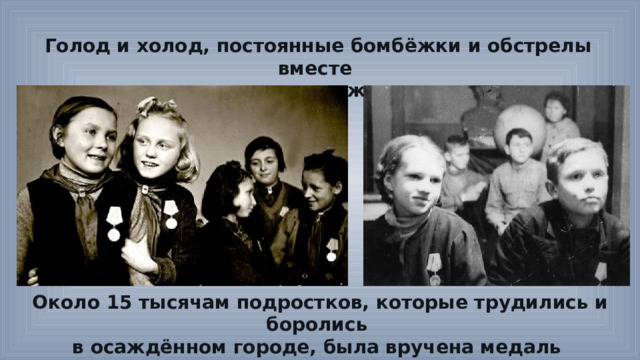 Голод и холод, постоянные бомбёжки и обстрелы вместе со взрослыми переживали дети. Около 15 тысячам подростков, которые трудились и боролись в осаждённом городе, была вручена медаль «За оборону Ленинграда». 