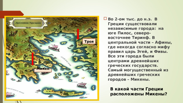 Во 2-ом тыс. до н.э. В Греции существовали независимые города: на юге Пилос, северо-восточнее Тиринф. В центральной части – Афины, где некогда согласно мифу правил царь Эгей, и Фивы. Все эти города были центрами древнейших греческих государств. Самый могущественный из древнейших греческих городов – Микены.  Троя Микены В какой части Греции расположены Микены? 