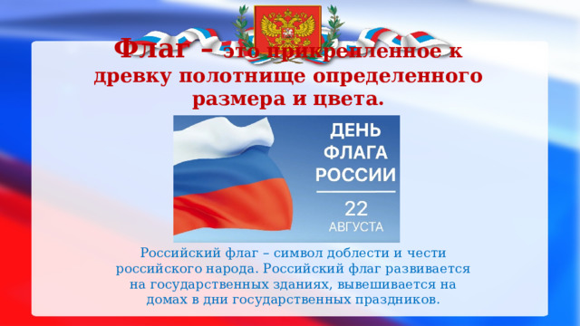 Флаг – это прикрепленное к древку полотнище определенного размера и цвета. Российский флаг – символ доблести и чести российского народа. Российский флаг развивается на государственных зданиях, вывешивается на домах в дни государственных праздников. 