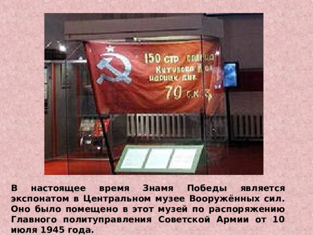 В настоящее время Знамя Победы является экспонатом в Центральном музее Вооружённых сил. Оно было помещено в этот музей по распоряжению Главного политуправления Советской Армии от 10 июля 1945 года. 