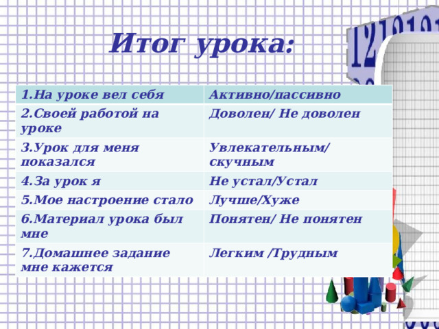 Итог урока:   1.На уроке вел себя Активно/пассивно 2.Своей работой на уроке Доволен/ Не доволен 3.Урок для меня показался Увлекательным/скучным 4.За урок я Не устал/Устал 5.Мое настроение стало Лучше/Хуже 6.Материал урока был мне Понятен/ Не понятен 7.Домашнее задание мне кажется Легким /Трудным 