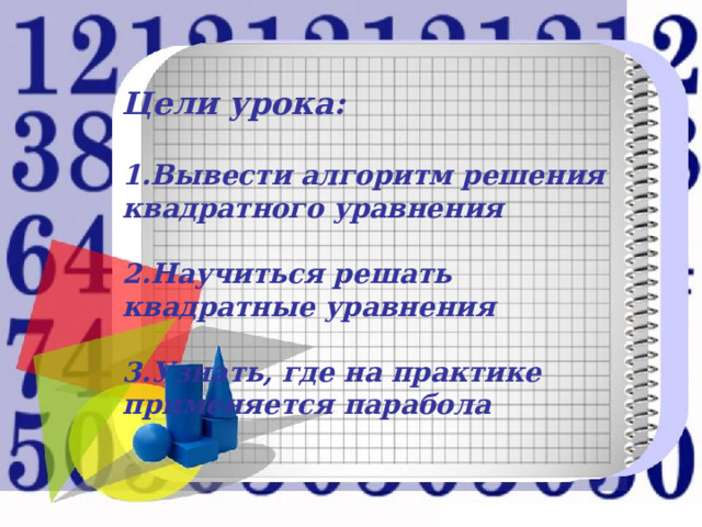   Цели урока:    1.Вывести алгоритм решения квадратного уравнения   2.Научиться решать квадратные уравнения   3.Узнать, где на практике применяется парабола 