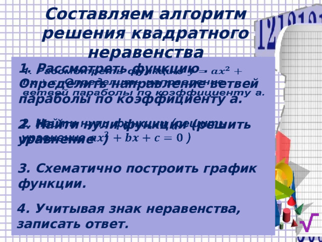 Составляем алгоритм решения квадратного неравенства 1. Рассмотреть функцию . Определить направление ветвей параболы по коэффициенту а.   2. Найти нули функции (решить уравнение )   3. Схематично построить график функции. 4. Учитывая знак неравенства, записать ответ. 