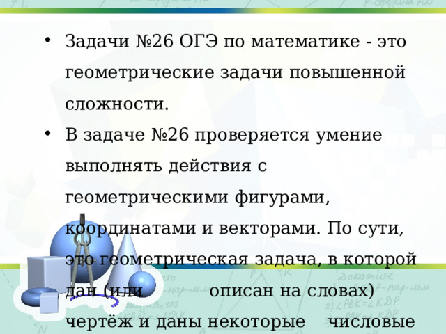 Задачи №26 ОГЭ по математике - это геометрические задачи повышенной сложности. В задаче №26 проверяется умение выполнять действия с геометрическими фигурами, координатами и векторами. По сути, это геометрическая задача, в которой дан (или описан на словах) чертёж и даны некоторые числовые значения элементов этого чертежа; 