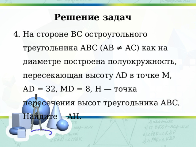 Решение задач 4. На стороне BC остроугольного треугольника ABC (AB ≠ AC) как на диаметре построена полуокружность, пересекающая высоту AD в точке M, AD = 32, MD = 8, H — точка пересечения высот треугольника ABC. Найдите AH. 