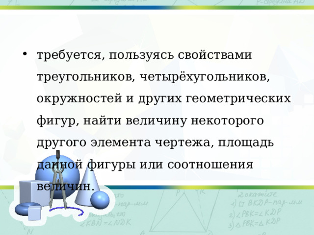 требуется, пользуясь свойствами треугольников, четырёхугольников, окружностей и других геометрических фигур, найти величину некоторого другого элемента чертежа, площадь данной фигуры или соотношения величин. 