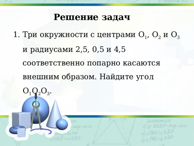 Решение задач 1. Три окружности с центрами O 1 , O 2 и O 3 и радиусами 2,5, 0,5 и 4,5 соответственно попарно касаются внешним образом. Найдите угол O 1 O 2 O 3 . 