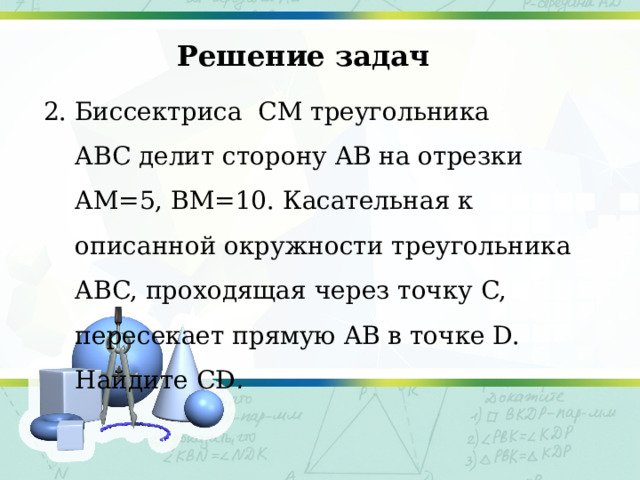 Решение задач 2. Биссектриса  CM треугольника ABC делит сторону AB на отрезки AM=5, BM=10. Касательная к описанной окружности треугольника ABC, проходящая через точку C, пересекает прямую AB в точке D. Найдите CD . 