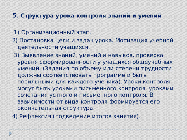 5 . Структура урока контроля знаний и умений  1) Организационный этап. 2) Постановка цели и задач урока. Мотивация учебной деятельности учащихся.  3) Выявление знаний, умений и навыков, проверка уровня сформированности у учащихся общеучебных умений. (Задания по объему или степени трудности должны соответствовать программе и быть посильными для каждого ученика). Уроки контроля могут быть уроками письменного контроля, уроками сочетания устного и письменного контроля. В зависимости от вида контроля формируется его окончательная структура. 4) Рефлексия (подведение итогов занятия). 