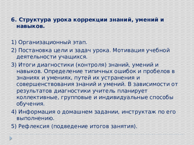 6. Структура урока коррекции знаний, умений и навыков. 1) Организационный этап. 2) Постановка цели и задач урока. Мотивация учебной деятельности учащихся. 3) Итоги диагностики (контроля) знаний, умений и навыков. Определение типичных ошибок и пробелов в знаниях и умениях, путей их устранения и совершенствования знаний и умений. В зависимости от результатов диагностики учитель планирует коллективные, групповые и индивидуальные способы обучения. 4) Информация о домашнем задании, инструктаж по его выполнению. 5) Рефлексия (подведение итогов занятия). 