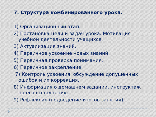 7. Структура комбинированного урока. 1) Организационный этап. 2) Постановка цели и задач урока. Мотивация учебной деятельности учащихся. 3) Актуализация знаний. 4) Первичное усвоение новых знаний. 5) Первичная проверка понимания. 6) Первичное закрепление.  7) Контроль усвоения, обсуждение допущенных ошибок и их коррекция. 8) Информация о домашнем задании, инструктаж по его выполнению. 9) Рефлексия (подведение итогов занятия). 