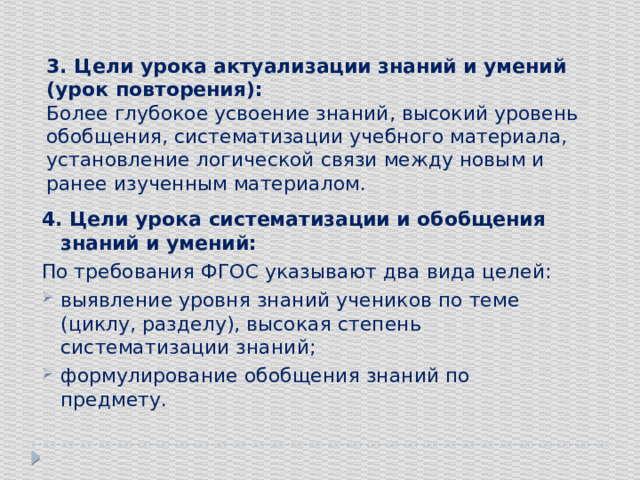 3. Цели урока актуализации знаний и умений (урок повторения): Более глубокое усвоение знаний, высокий уровень обобщения, систематизации учебного материала, установление логической связи между новым и ранее изученным материалом. 4. Цели урока систематизации и обобщения знаний и умений: По требования ФГОС указывают два вида целей: выявление уровня знаний учеников по теме (циклу, разделу), высокая степень систематизации знаний; формулирование обобщения знаний по предмету. 