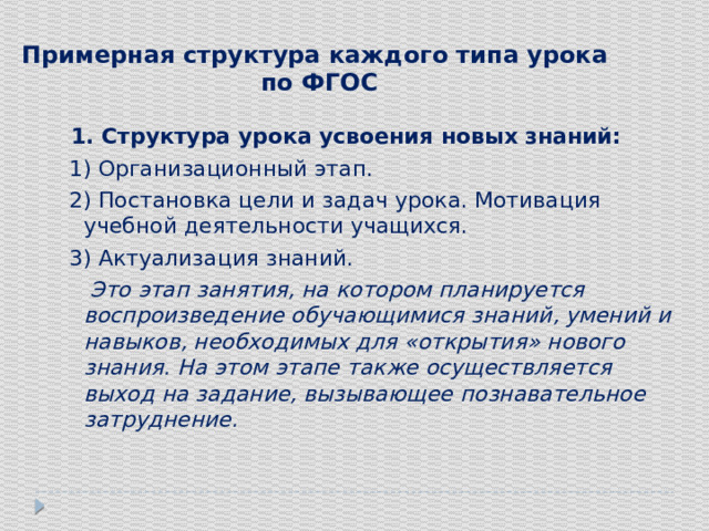 Примерная структура каждого типа урока  по ФГОС    1. Структура урока усвоения новых знаний:  1) Организационный этап.  2) Постановка цели и задач урока. Мотивация учебной деятельности учащихся.  3) Актуализация знаний.  Это этап занятия, на котором планируется воспроизведение обучающимися знаний, умений и навыков, необходимых для «открытия» нового знания. На этом этапе также осуществляется выход на задание, вызывающее познавательное затруднение. 