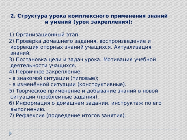 2. Структура урока комплексного применения знаний и умений (урок закрепления): 1) Организационный этап. 2) Проверка домашнего задания, воспроизведение и коррекция опорных знаний учащихся. Актуализация знаний. 3) Постановка цели и задач урока. Мотивация учебной деятельности учащихся. 4) Первичное закрепление: - в знакомой ситуации (типовые); - в изменённой ситуации (конструктивные). 5) Творческое применение и добывание знаний в новой ситуации (проблемные задания). 6) Информация о домашнем задании, инструктаж по его выполнению. 7) Рефлексия (подведение итогов занятия).   