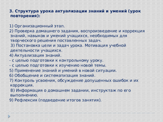 3. Структура урока актуализации знаний и умений (урок повторения): 1) Организационный этап. 2) Проверка домашнего задания, воспроизведение и коррекция знаний, навыков и умений учащихся, необходимых для творческого решения поставленных задач.  3) Постановка цели и задач урока. Мотивация учебной деятельности учащихся. 4) Актуализация знаний. - с целью подготовки к контрольному уроку. - с целью подготовки к изучению новой темы. 5) Применение знаний и умений в новой ситуации. 6) Обобщение и систематизация знаний. 7) Контроль усвоения, обсуждение допущенных ошибок и их коррекция.  8) Информация о домашнем задании, инструктаж по его выполнению. 9) Рефлексия (подведение итогов занятия).   