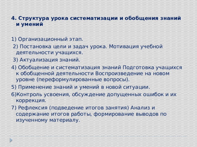 4. Структура урока систематизации и обобщения знаний и умений 1) Организационный этап.  2) Постановка цели и задач урока. Мотивация учебной деятельности учащихся.  3) Актуализация знаний. 4) Обобщение и систематизация знаний Подготовка учащихся к обобщенной деятельности Воспроизведение на новом уровне (переформулированные вопросы). 5) Применение знаний и умений в новой ситуации. 6)Контроль усвоения, обсуждение допущенных ошибок и их коррекция. 7) Рефлексия (подведение итогов занятия) Анализ и содержание итогов работы, формирование выводов по изученному материалу.   