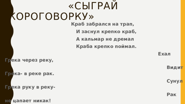  «Сыграй скороговорку»  Краб забрался на трап,  И заснул крепко краб,  А кальмар не дремал  Краба крепко поймал.  Ехал Грека через реку,  Видит Грека- в реке рак.  Сунул Грека руку в реку-  Рак не цапает никак!  Очевидно, Грека руку  Сунул как-нибудь не так! 