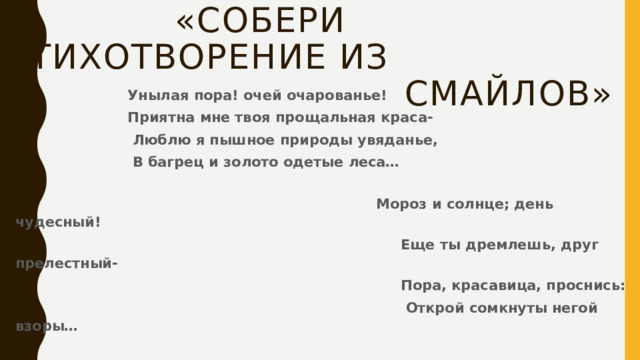  «Собери стихотворение из  смайлов»  Унылая пора! очей очарованье!  Приятна мне твоя прощальная краса-  Люблю я пышное природы увяданье,  В багрец и золото одетые леса…  Мороз и солнце; день чудесный!  Еще ты дремлешь, друг прелестный-  Пора, красавица, проснись:  Открой сомкнуты негой взоры… 