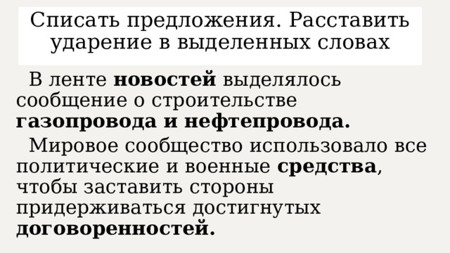 Списать предложения. Расставить ударение в выделенных словах  В ленте новостей выделялось сообщение о строительстве газопровода и нефтепровода.  Мировое сообщество использовало все политические и военные средства , чтобы заставить стороны придерживаться достигнутых договоренностей.  