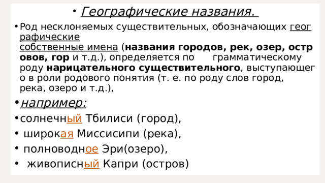   Географические названия.  Род несклоняемых существительных, обозначающих  географические собственные имена  ( названия городов, рек, озер, островов, гор  и т.д.), определяется по  грамматическому роду  нарицательного существительного , выступающего в роли родового понятия (т. е. по роду слов город, река, озеро и т.д.), например:   солнечн ый  Тбилиси (город),   широк ая  Миссисипи (река),   полноводн ое  Эри(озеро),    живописн ый  Капри (остров) 