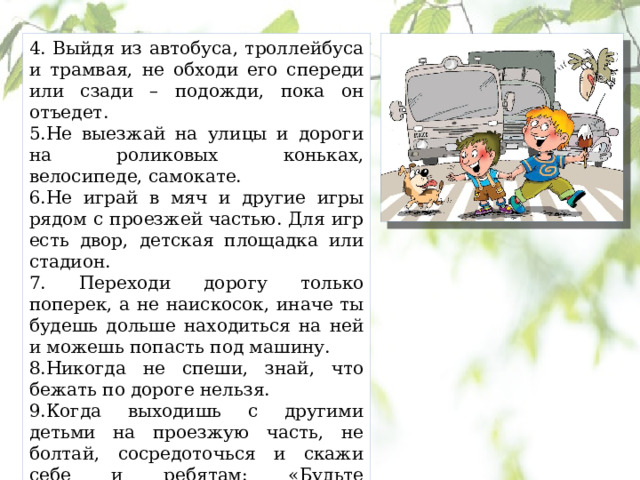 4. Выйдя из автобуса, троллейбуса и трамвая, не обходи его спереди или сзади – подожди, пока он отъедет. 5.Не выезжай на улицы и дороги на роликовых коньках, велосипеде, самокате. 6.Не играй в мяч и другие игры рядом с проезжей частью. Для игр есть двор, детская площадка или стадион. 7. Переходи дорогу только поперек, а не наискосок, иначе ты будешь дольше находиться на ней и можешь попасть под машину. 8.Никогда не спеши, знай, что бежать по дороге нельзя. 9.Когда выходишь с другими детьми на проезжую часть, не болтай, сосредоточься и скажи себе и ребятам: «Будьте осторожны». 