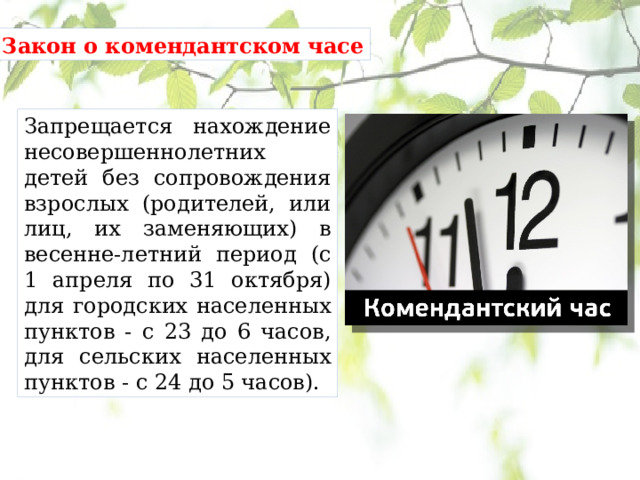 Закон о комендантском часе Запрещается нахождение несовершеннолетних детей без сопровождения взрослых (родителей, или лиц, их заменяющих) в весенне-летний период (с 1 апреля по 31 октября) для городских населенных пунктов - с 23 до 6 часов, для сельских населенных пунктов - с 24 до 5 часов). 