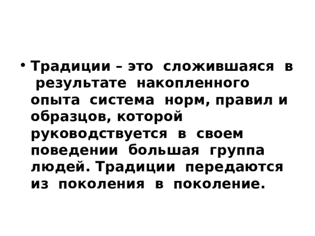 Традиции – это сложившаяся в результате накопленного опыта система норм, правил и образцов, которой руководствуется в своем поведении большая группа людей. Традиции передаются из поколения в поколение. 