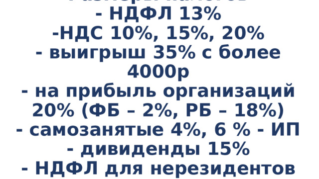 Размеры налогов  - НДФЛ 13%  -НДС 10%, 15%, 20%  - выигрыш 35% с более 4000р  - на прибыль организаций 20% (ФБ – 2%, РБ – 18%)  - самозанятые 4%, 6 % - ИП  - дивиденды 15%  - НДФЛ для нерезидентов РФ – 30% 