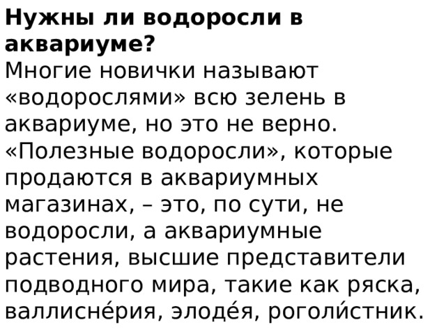 Нужны ли водоросли в аквариуме? Многие новички называют «водорослями» всю зелень в аквариуме, но это не верно. «Полезные водоросли», которые продаются в аквариумных магазинах, – это, по сути, не водоросли, а аквариумные растения, высшие представители подводного мира, такие как ряска, валлисне́рия, элоде́я, роголи́стник. 