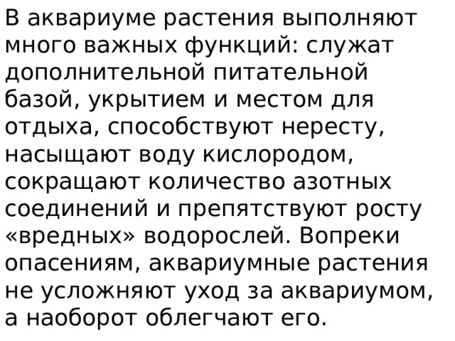 В аквариуме растения выполняют много важных функций: служат дополнительной питательной базой, укрытием и местом для отдыха, способствуют нересту, насыщают воду кислородом, сокращают количество азотных соединений и препятствуют росту «вредных» водорослей. Вопреки опасениям, аквариумные растения не усложняют уход за аквариумом, а наоборот облегчают его. 