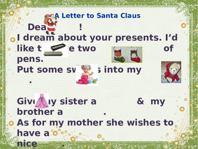 A Letter to Santa Claus  Dear ! I dream about your presents. I’d like to have two of pens. Put some sweets into my .  Give my sister a & my brother a . As for my mother she wishes to have a nice .  Thanks for the presents,  a pupil of the ___form 