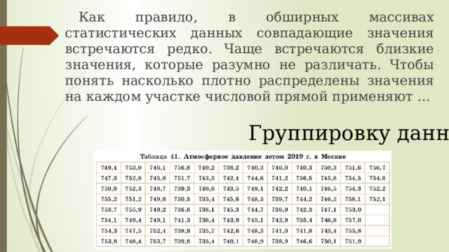  Как правило, в обширных массивах статистических данных совпадающие значения встречаются редко. Чаще встречаются близкие значения, которые разумно не различать. Чтобы понять насколько плотно распределены значения на каждом участке числовой прямой применяют … Группировку данных 