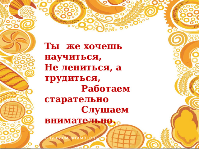  Ты же хочешь научиться,   Не лениться, а трудиться,   Работаем старательно   Слушаем внимательно.    Слушаем внимательно».  